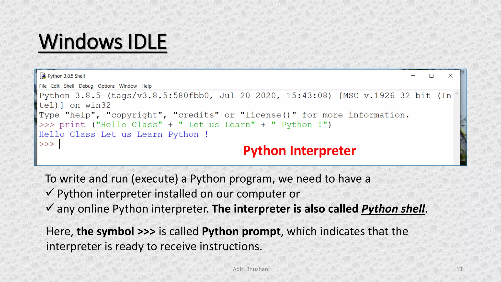Windows IDLE
Aditi Bhushan 11
To write and run (execute) a Python program, we need to have a
✓ Python interpreter installed on our computer or
✓ any online Python interpreter. The interpreter is also called Python shell.
Python Interpreter
Here, the symbol >>> is called Python prompt, which indicates that the
interpreter is ready to receive instructions.
 