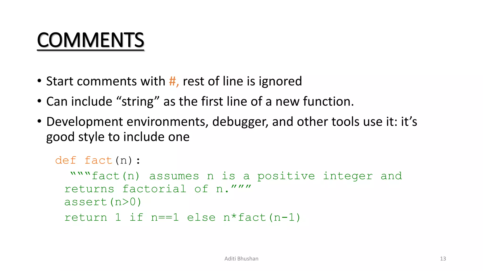 COMMENTS
• Start comments with #, rest of line is ignored
• Can include “string” as the first line of a new function.
• Development environments, debugger, and other tools use it: it’s
good style to include one
def fact(n):
“““fact(n) assumes n is a positive integer and
returns factorial of n.”””
assert(n>0)
return 1 if n==1 else n*fact(n-1)
Aditi Bhushan 13
 