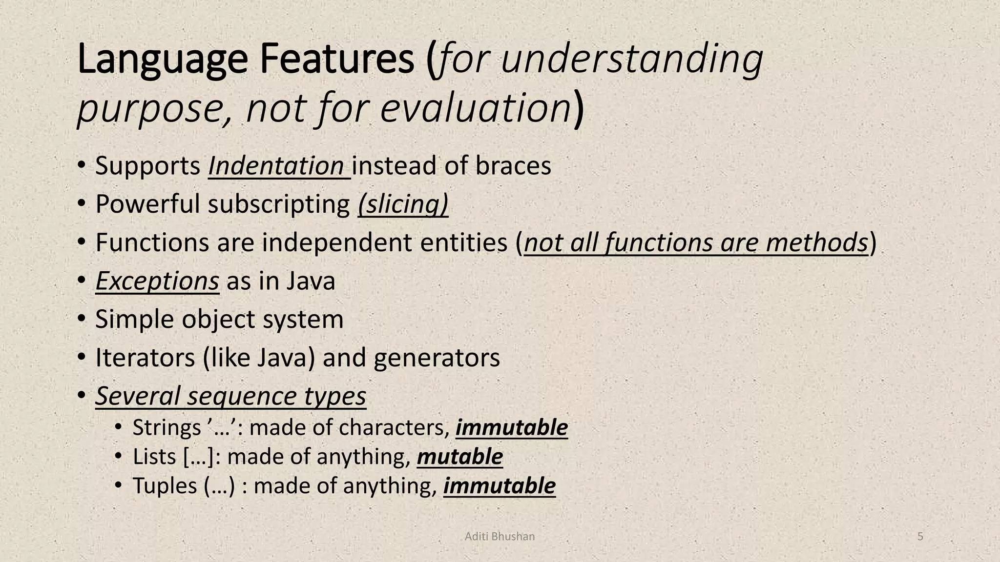 Language Features (for understanding
purpose, not for evaluation)
• Supports Indentation instead of braces
• Powerful subscripting (slicing)
• Functions are independent entities (not all functions are methods)
• Exceptions as in Java
• Simple object system
• Iterators (like Java) and generators
• Several sequence types
• Strings ’…’: made of characters, immutable
• Lists […]: made of anything, mutable
• Tuples (…) : made of anything, immutable
Aditi Bhushan 5
 