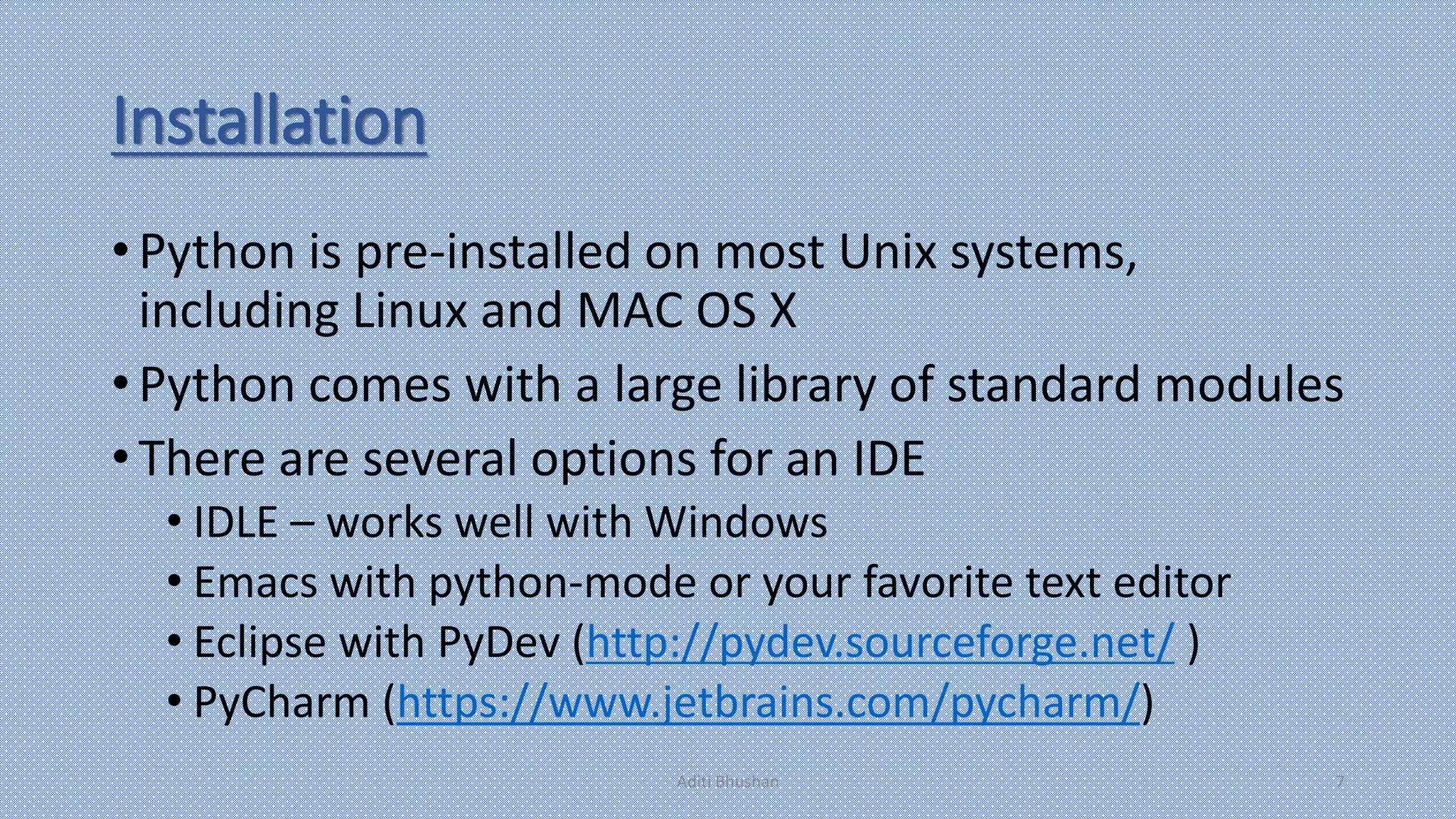 Installation
• Python is pre-installed on most Unix systems,
including Linux and MAC OS X
• Python comes with a large library of standard modules
• There are several options for an IDE
• IDLE – works well with Windows
• Emacs with python-mode or your favorite text editor
• Eclipse with PyDev (http://pydev.sourceforge.net/ )
• PyCharm (https://www.jetbrains.com/pycharm/)
Aditi Bhushan 7
 