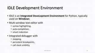 IDLE Development Environment
• IDLE is an Integrated DeveLopment Environment for Python, typically
used on Windows
• Multi-window text editor with
• syntax highlighting,
• auto-completion,
• smart indention
• Integrated debugger with
• stepping,
• persistent breakpoints,
• call stack visibility
Aditi Bhushan 10
 