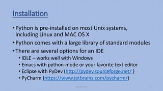 Installation
• Python is pre-installed on most Unix systems,
including Linux and MAC OS X
• Python comes with a large library of standard modules
• There are several options for an IDE
• IDLE – works well with Windows
• Emacs with python-mode or your favorite text editor
• Eclipse with PyDev (http://pydev.sourceforge.net/ )
• PyCharm (https://www.jetbrains.com/pycharm/)
Aditi Bhushan 7
 