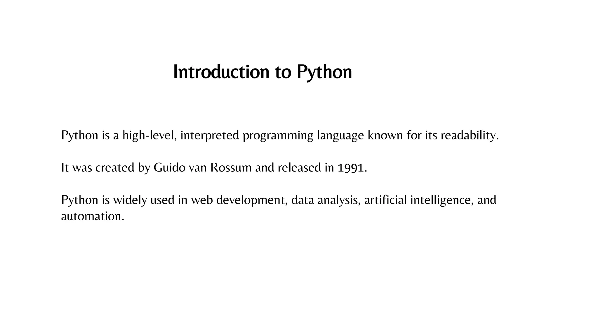 Introduction to Python
Python is a high-level, interpreted programming language known for its readability.
It was created by Guido van Rossum and released in 1991.
Python is widely used in web development, data analysis, artificial intelligence, and
automation.
 