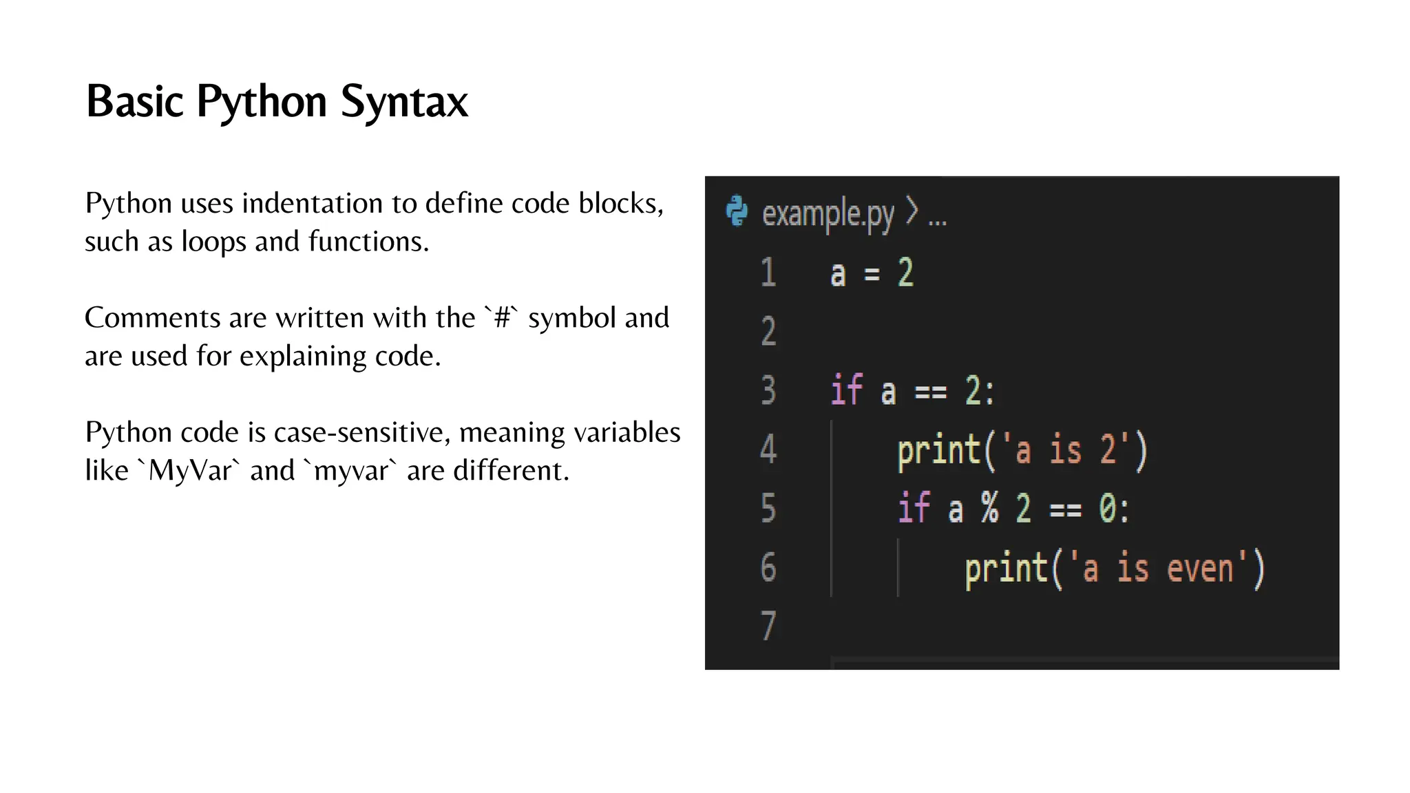 Basic Python Syntax
Python uses indentation to define code blocks,
such as loops and functions.
Comments are written with the `#` symbol and
are used for explaining code.
Python code is case-sensitive, meaning variables
like `MyVar` and `myvar` are different.
 