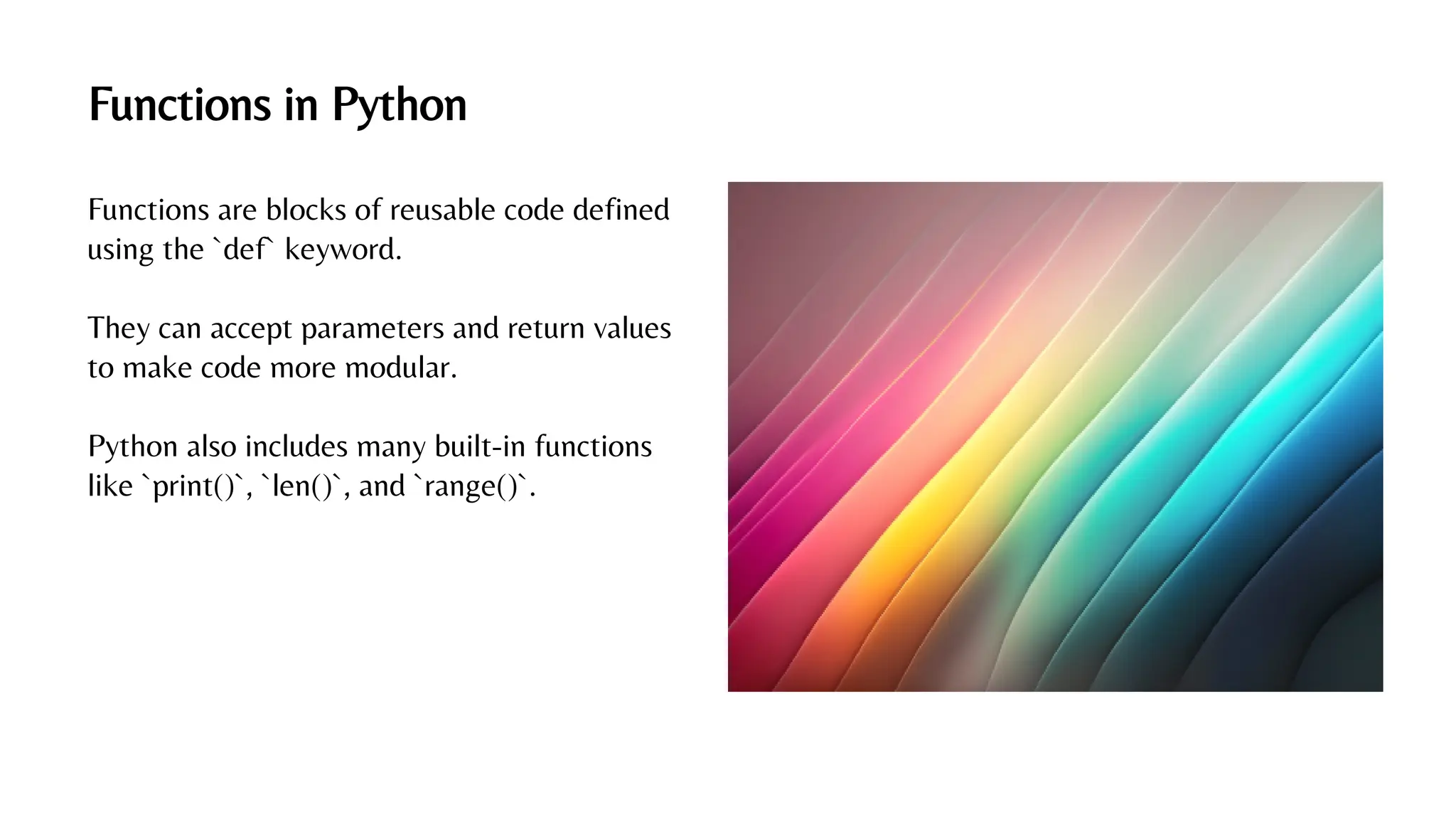 Functions in Python
Functions are blocks of reusable code defined
using the `def` keyword.
They can accept parameters and return values
to make code more modular.
Python also includes many built-in functions
like `print()`, `len()`, and `range()`.
 