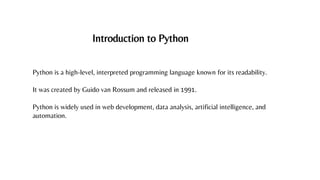 Introduction to Python
Python is a high-level, interpreted programming language known for its readability.
It was created by Guido van Rossum and released in 1991.
Python is widely used in web development, data analysis, artificial intelligence, and
automation.
 
