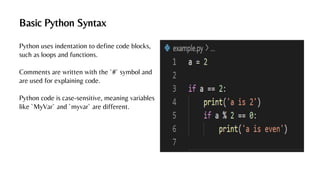 Basic Python Syntax
Python uses indentation to define code blocks,
such as loops and functions.
Comments are written with the `#` symbol and
are used for explaining code.
Python code is case-sensitive, meaning variables
like `MyVar` and `myvar` are different.
 
