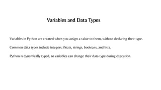 Variables and Data Types
Variables in Python are created when you assign a value to them, without declaring their type.
Common data types include integers, floats, strings, booleans, and lists.
Python is dynamically typed, so variables can change their data type during execution.
 