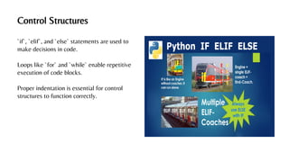 Control Structures
`if`, `elif`, and `else` statements are used to
make decisions in code.
Loops like `for` and `while` enable repetitive
execution of code blocks.
Proper indentation is essential for control
structures to function correctly.
 