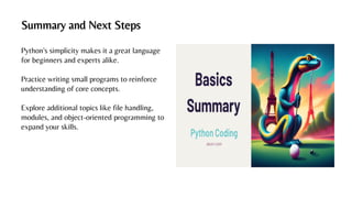 Summary and Next Steps
Python's simplicity makes it a great language
for beginners and experts alike.
Practice writing small programs to reinforce
understanding of core concepts.
Explore additional topics like file handling,
modules, and object-oriented programming to
expand your skills.
 