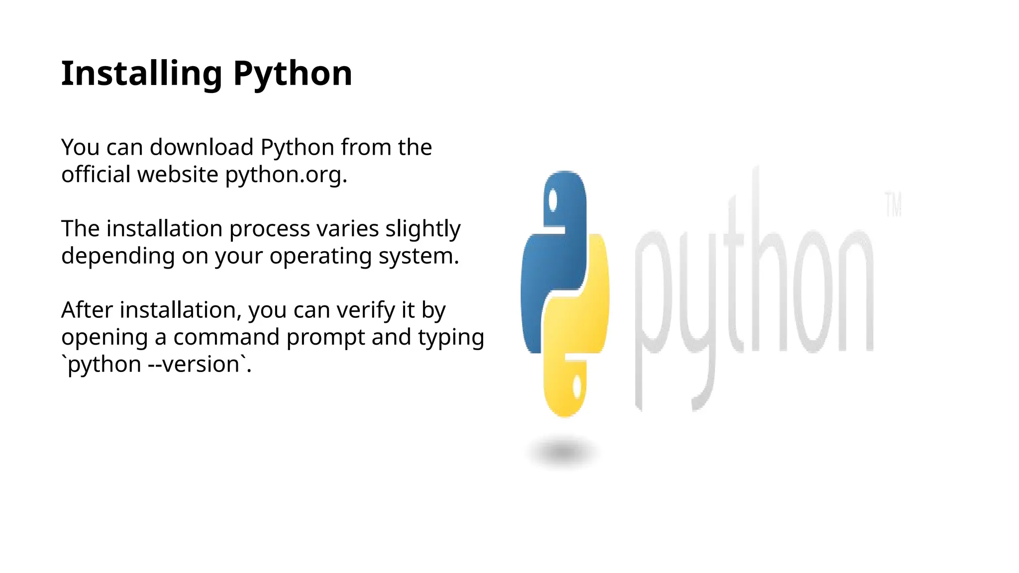 Installing Python
You can download Python from the
official website python.org.
The installation process varies slightly
depending on your operating system.
After installation, you can verify it by
opening a command prompt and typing
`python --version`.
 