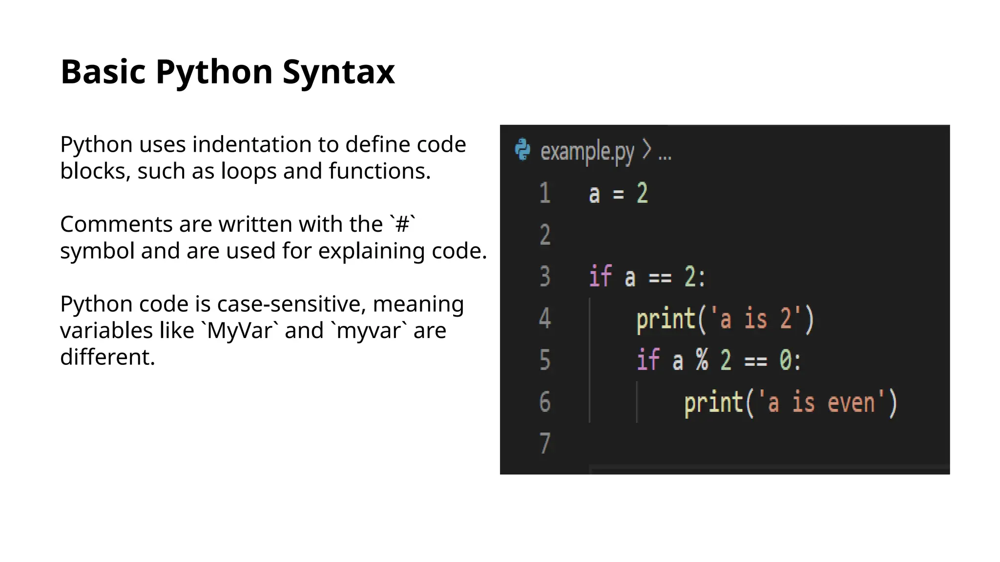 Basic Python Syntax
Python uses indentation to define code
blocks, such as loops and functions.
Comments are written with the `#`
symbol and are used for explaining code.
Python code is case-sensitive, meaning
variables like `MyVar` and `myvar` are
different.
 