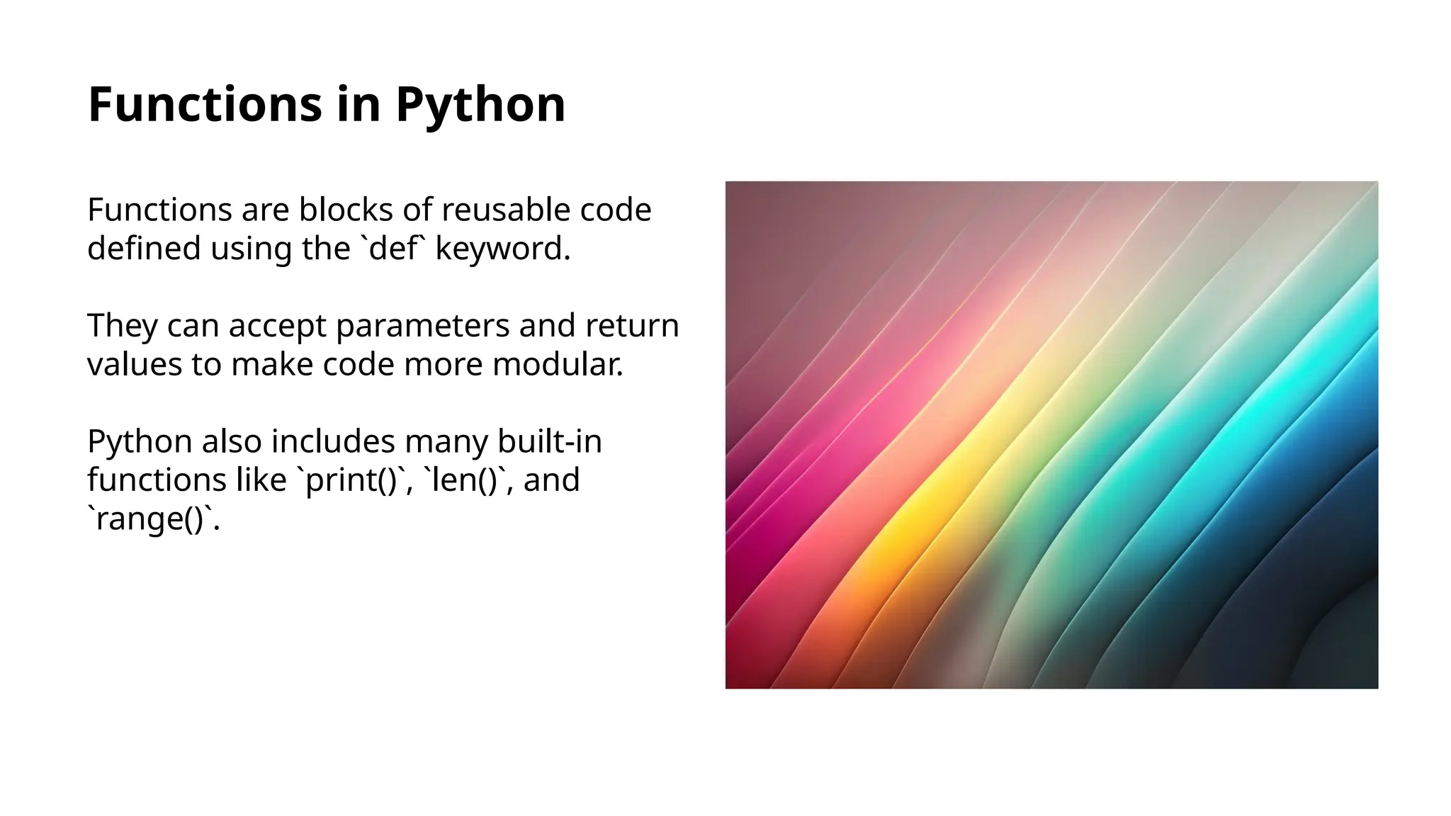 Functions in Python
Functions are blocks of reusable code
defined using the `def` keyword.
They can accept parameters and return
values to make code more modular.
Python also includes many built-in
functions like `print()`, `len()`, and
`range()`.
 