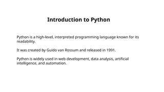 Introduction to Python
Python is a high-level, interpreted programming language known for its
readability.
It was created by Guido van Rossum and released in 1991.
Python is widely used in web development, data analysis, artificial
intelligence, and automation.
 