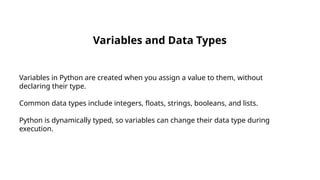 Variables and Data Types
Variables in Python are created when you assign a value to them, without
declaring their type.
Common data types include integers, floats, strings, booleans, and lists.
Python is dynamically typed, so variables can change their data type during
execution.
 