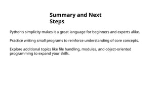 Summary and Next
Steps
Python's simplicity makes it a great language for beginners and experts alike.
Practice writing small programs to reinforce understanding of core concepts.
Explore additional topics like file handling, modules, and object-oriented
programming to expand your skills.
 