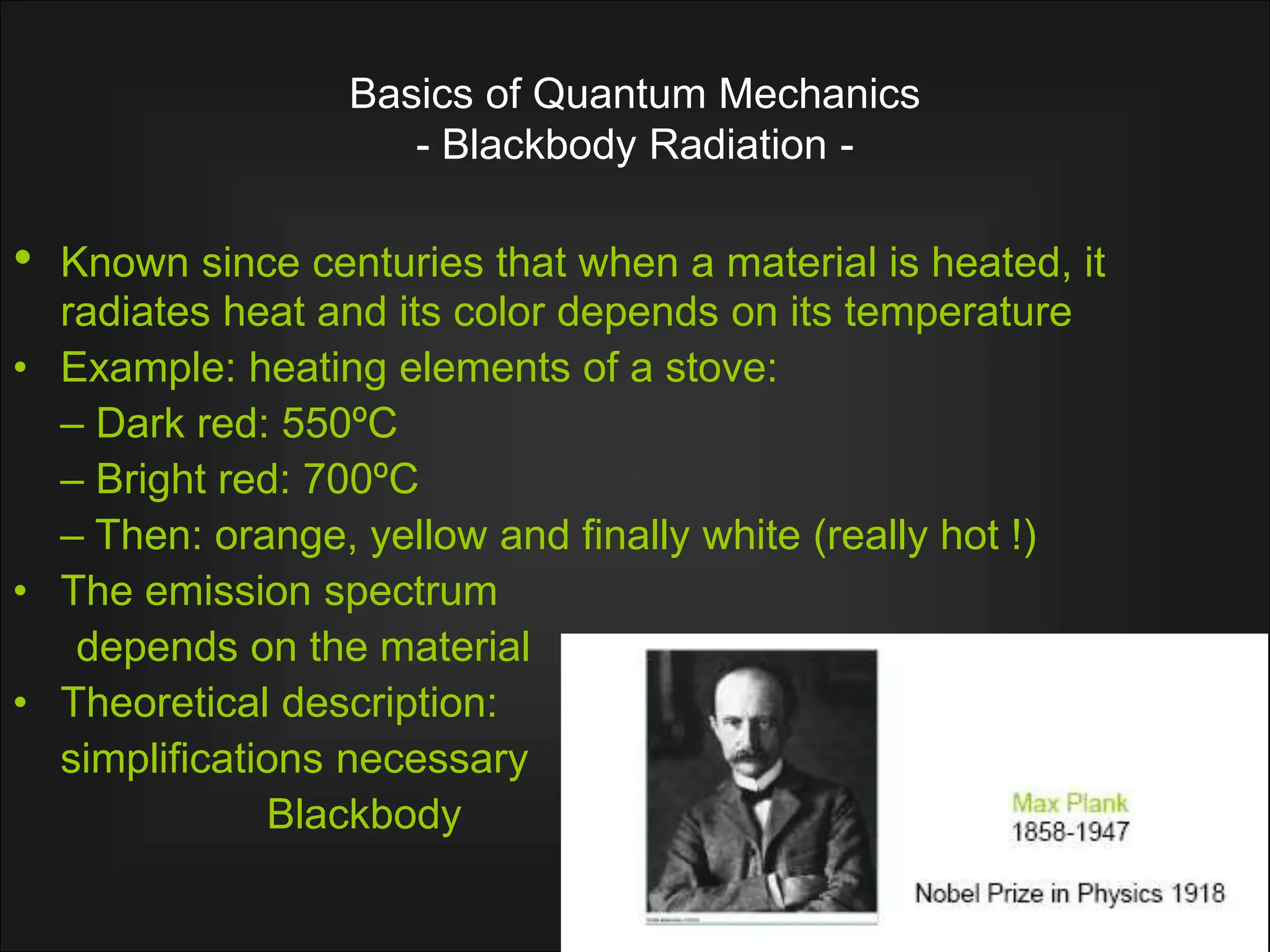 Basics of Quantum Mechanics
- Blackbody Radiation -
• Known since centuries that when a material is heated, it
radiates heat and its color depends on its temperature
• Example: heating elements of a stove:
– Dark red: 550ºC
– Bright red: 700ºC
– Then: orange, yellow and finally white (really hot !)
• The emission spectrum
depends on the material
• Theoretical description:
simplifications necessary
Blackbody
 