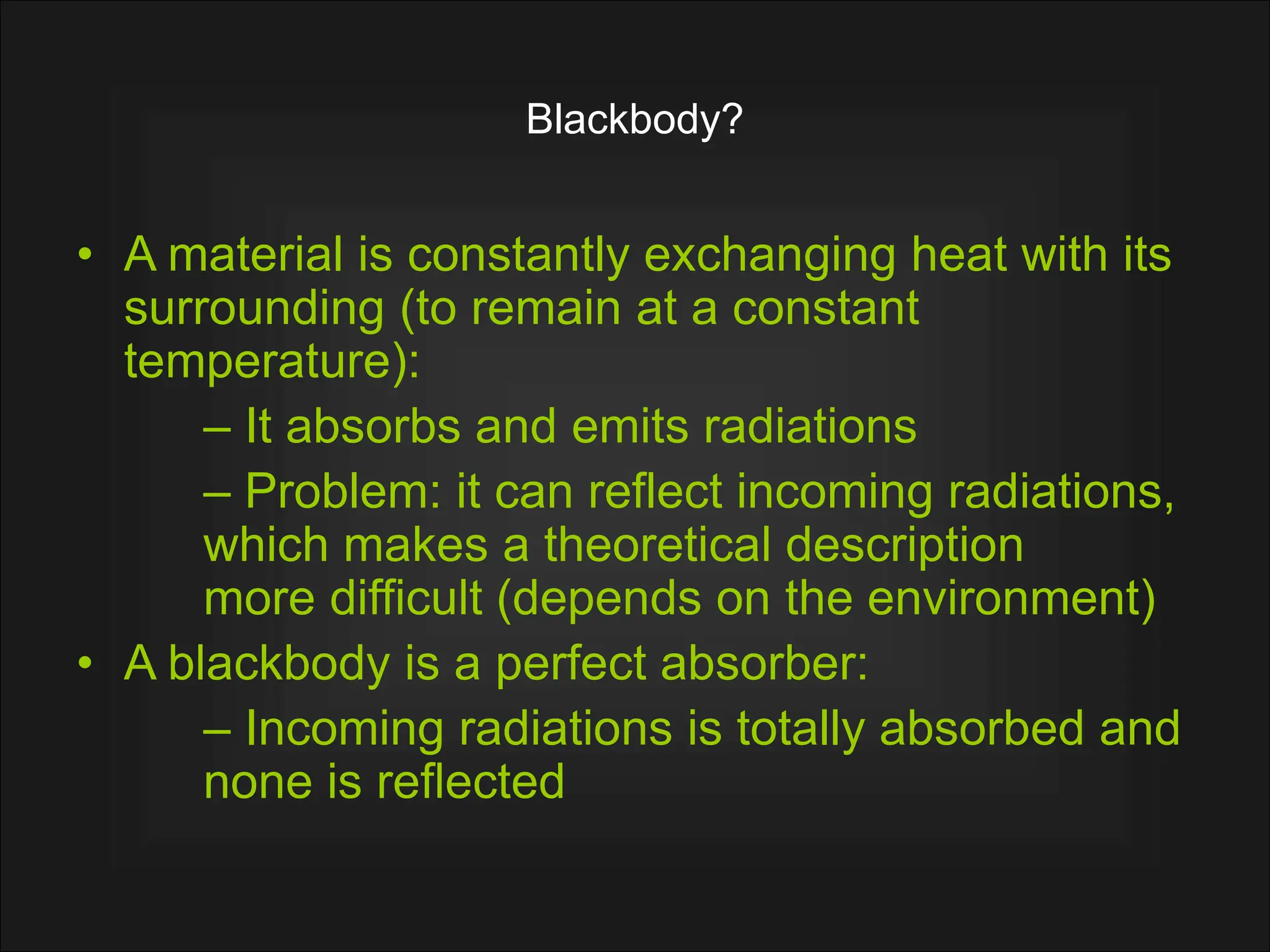 Blackbody?
• A material is constantly exchanging heat with its
surrounding (to remain at a constant
temperature):
– It absorbs and emits radiations
– Problem: it can reflect incoming radiations,
which makes a theoretical description
more difficult (depends on the environment)
• A blackbody is a perfect absorber:
– Incoming radiations is totally absorbed and
none is reflected
 