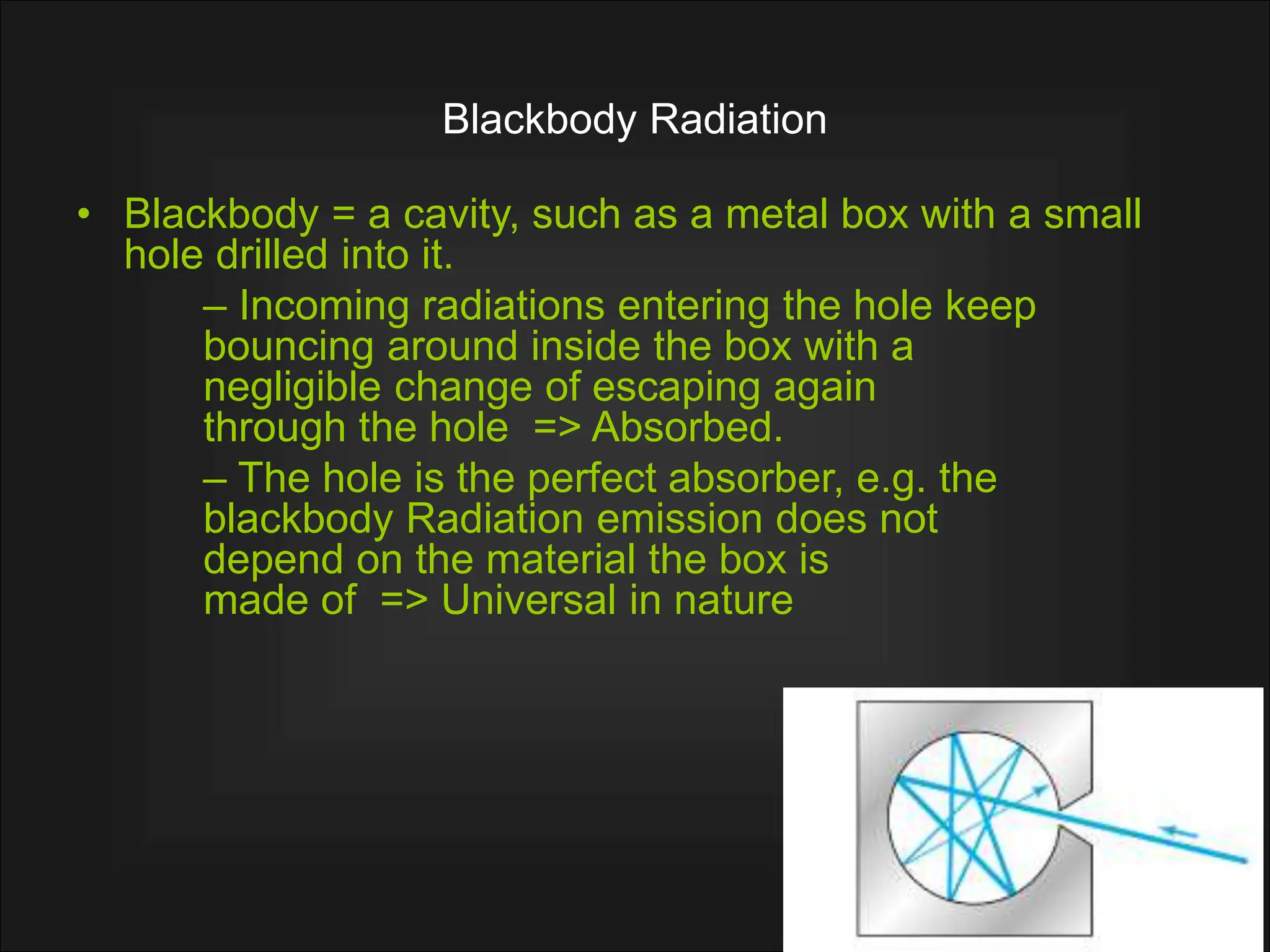 Blackbody Radiation
• Blackbody = a cavity, such as a metal box with a small
hole drilled into it.
– Incoming radiations entering the hole keep
bouncing around inside the box with a
negligible change of escaping again
through the hole => Absorbed.
– The hole is the perfect absorber, e.g. the
blackbody Radiation emission does not
depend on the material the box is
made of => Universal in nature
 