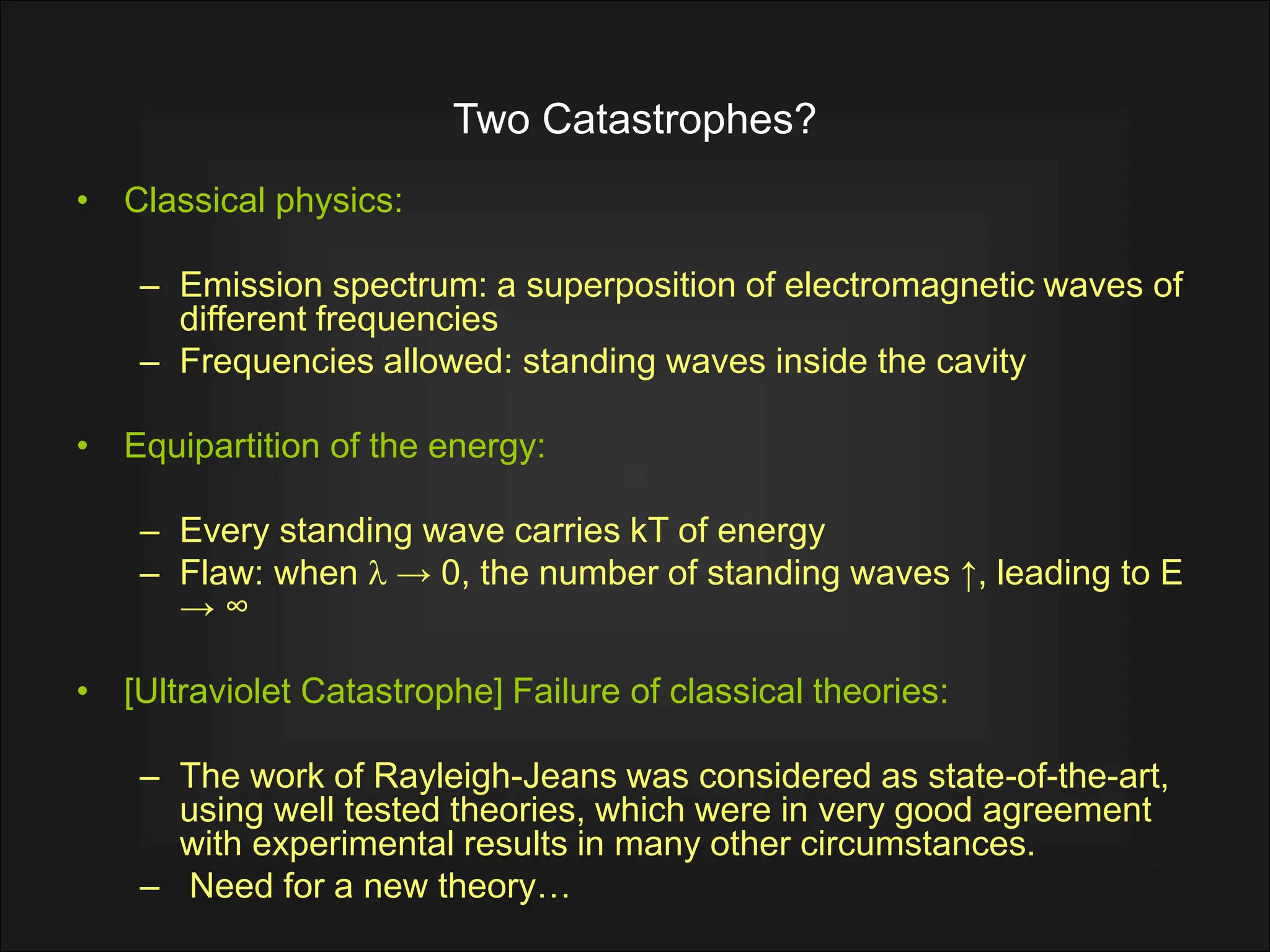 Two Catastrophes?
• Classical physics:
– Emission spectrum: a superposition of electromagnetic waves of
different frequencies
– Frequencies allowed: standing waves inside the cavity
• Equipartition of the energy:
– Every standing wave carries kT of energy
– Flaw: when l → 0, the number of standing waves ↑, leading to E
→ ∞
• [Ultraviolet Catastrophe] Failure of classical theories:
– The work of Rayleigh-Jeans was considered as state-of-the-art,
using well tested theories, which were in very good agreement
with experimental results in many other circumstances.
– Need for a new theory…
 