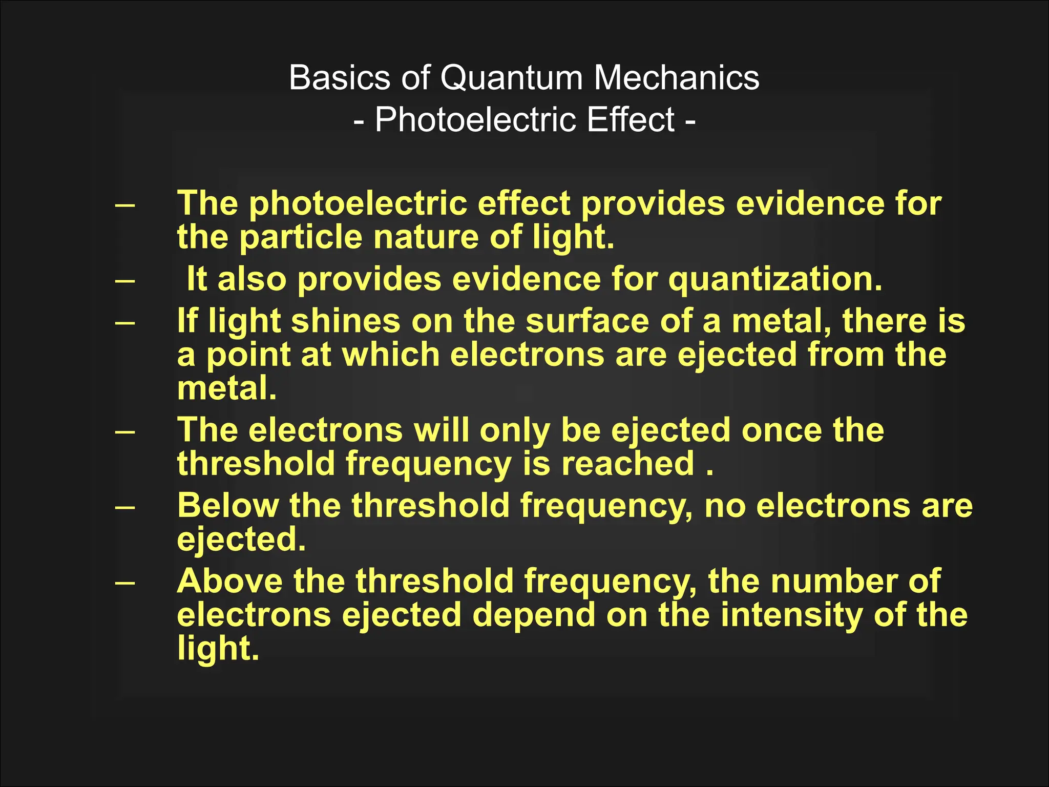 Basics of Quantum Mechanics
- Photoelectric Effect -
– The photoelectric effect provides evidence for
the particle nature of light.
– It also provides evidence for quantization.
– If light shines on the surface of a metal, there is
a point at which electrons are ejected from the
metal.
– The electrons will only be ejected once the
threshold frequency is reached .
– Below the threshold frequency, no electrons are
ejected.
– Above the threshold frequency, the number of
electrons ejected depend on the intensity of the
light.
 