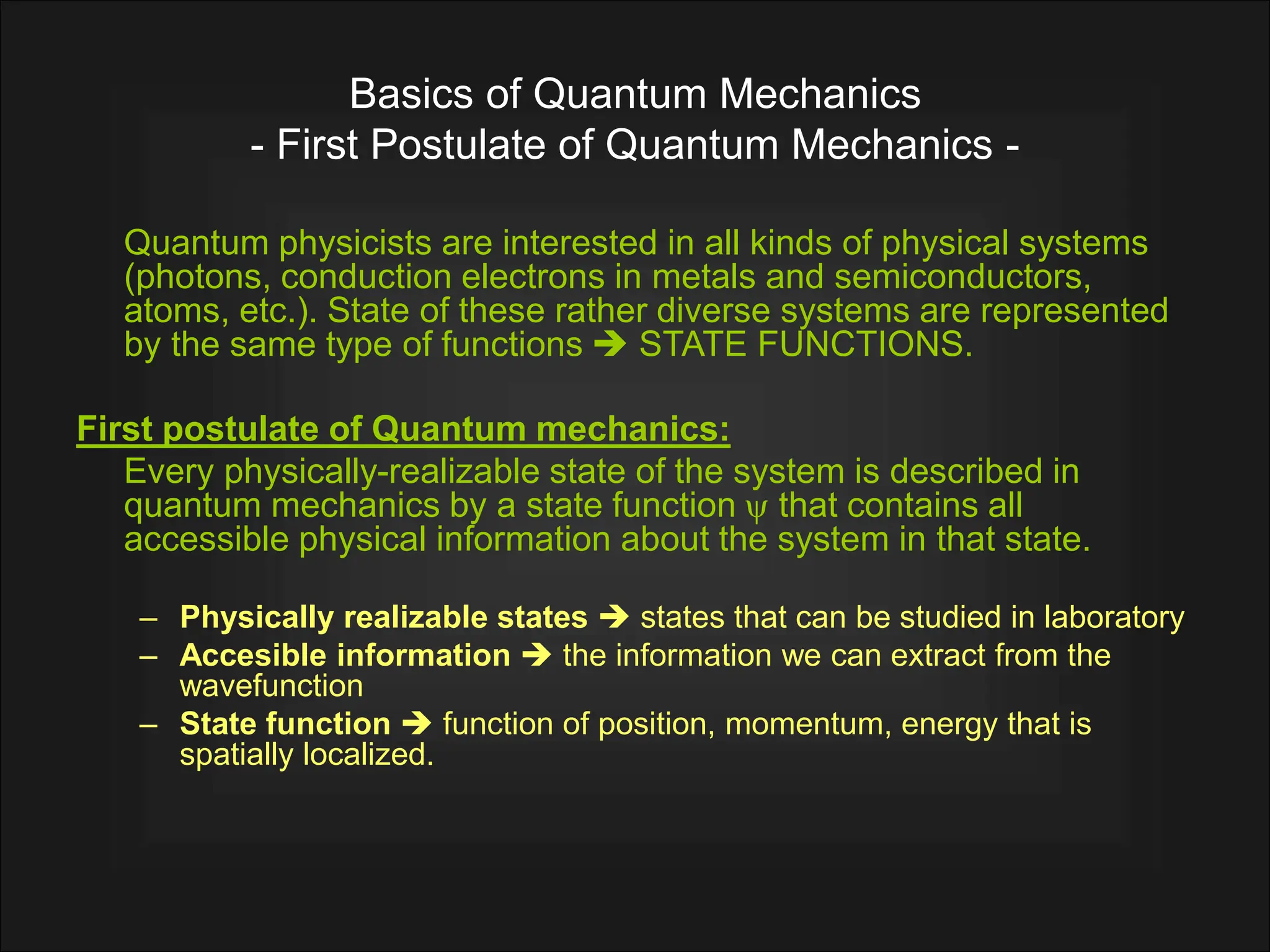 Basics of Quantum Mechanics
- First Postulate of Quantum Mechanics -
Quantum physicists are interested in all kinds of physical systems
(photons, conduction electrons in metals and semiconductors,
atoms, etc.). State of these rather diverse systems are represented
by the same type of functions  STATE FUNCTIONS.
First postulate of Quantum mechanics:
Every physically-realizable state of the system is described in
quantum mechanics by a state function  that contains all
accessible physical information about the system in that state.
– Physically realizable states  states that can be studied in laboratory
– Accesible information  the information we can extract from the
wavefunction
– State function  function of position, momentum, energy that is
spatially localized.
 
