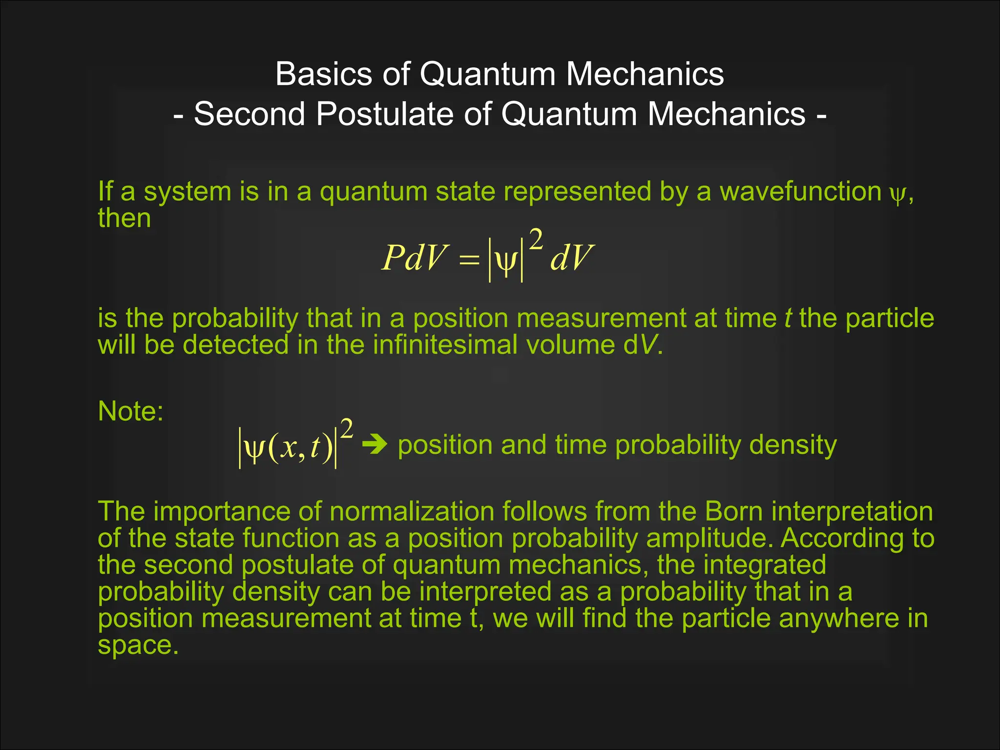 Basics of Quantum Mechanics
- Second Postulate of Quantum Mechanics -
If a system is in a quantum state represented by a wavefunction ,
then
is the probability that in a position measurement at time t the particle
will be detected in the infinitesimal volume dV.
Note:
 position and time probability density
The importance of normalization follows from the Born interpretation
of the state function as a position probability amplitude. According to
the second postulate of quantum mechanics, the integrated
probability density can be interpreted as a probability that in a
position measurement at time t, we will find the particle anywhere in
space.
dV
PdV
2


2
)
,
( t
x

 