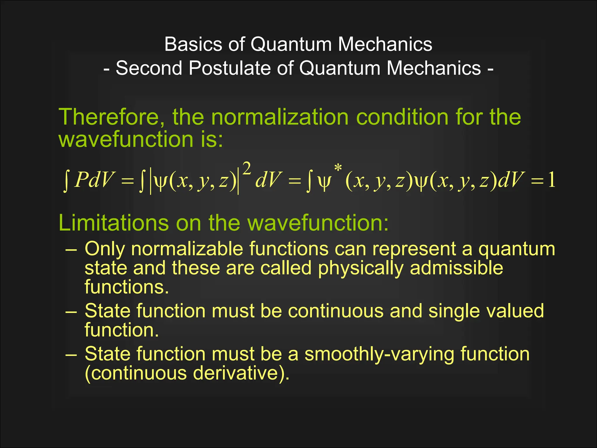 Basics of Quantum Mechanics
- Second Postulate of Quantum Mechanics -
Therefore, the normalization condition for the
wavefunction is:
Limitations on the wavefunction:
– Only normalizable functions can represent a quantum
state and these are called physically admissible
functions.
– State function must be continuous and single valued
function.
– State function must be a smoothly-varying function
(continuous derivative).
1
)
,
,
(
)
,
,
(
)
,
,
( *
2

 


 

 dV
z
y
x
z
y
x
dV
z
y
x
PdV
 