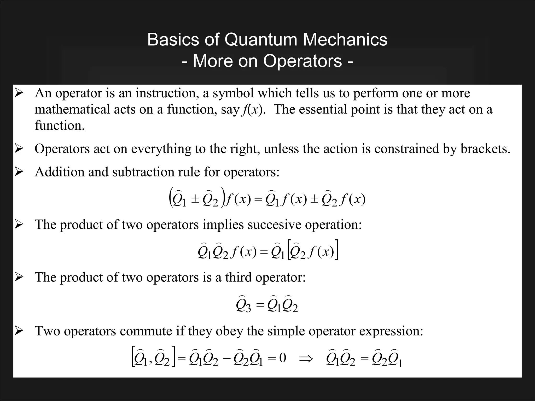 Basics of Quantum Mechanics
- More on Operators -
 An operator is an instruction, a symbol which tells us to perform one or more
mathematical acts on a function, say f(x). The essential point is that they act on a
function.
 Operators act on everything to the right, unless the action is constrained by brackets.
 Addition and subtraction rule for operators:
  )
(
)
(
)
( 2
1
2
1 x
f
Q
x
f
Q
x
f
Q
Q







 The product of two operators implies succesive operation:
 
)
(
)
( 2
1
2
1 x
f
Q
Q
x
f
Q
Q





 The product of two operators is a third operator:
2
1
3 Q
Q
Q




 Two operators commute if they obey the simple operator expression:
  1
2
2
1
1
2
2
1
2
1 0
, Q
Q
Q
Q
Q
Q
Q
Q
Q
Q















 