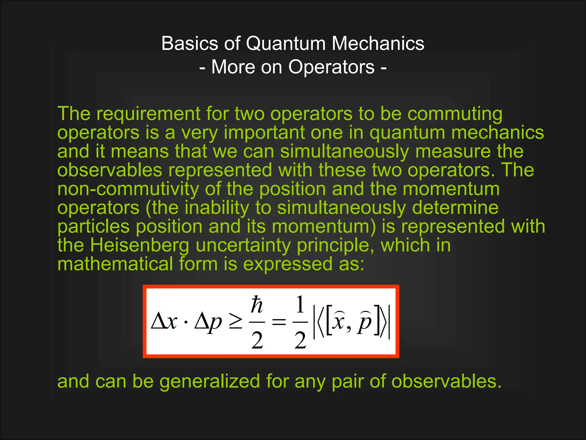 Basics of Quantum Mechanics
- More on Operators -
The requirement for two operators to be commuting
operators is a very important one in quantum mechanics
and it means that we can simultaneously measure the
observables represented with these two operators. The
non-commutivity of the position and the momentum
operators (the inability to simultaneously determine
particles position and its momentum) is represented with
the Heisenberg uncertainty principle, which in
mathematical form is expressed as:
and can be generalized for any pair of observables.
 
p
x
p
x



,
2
1
2





 