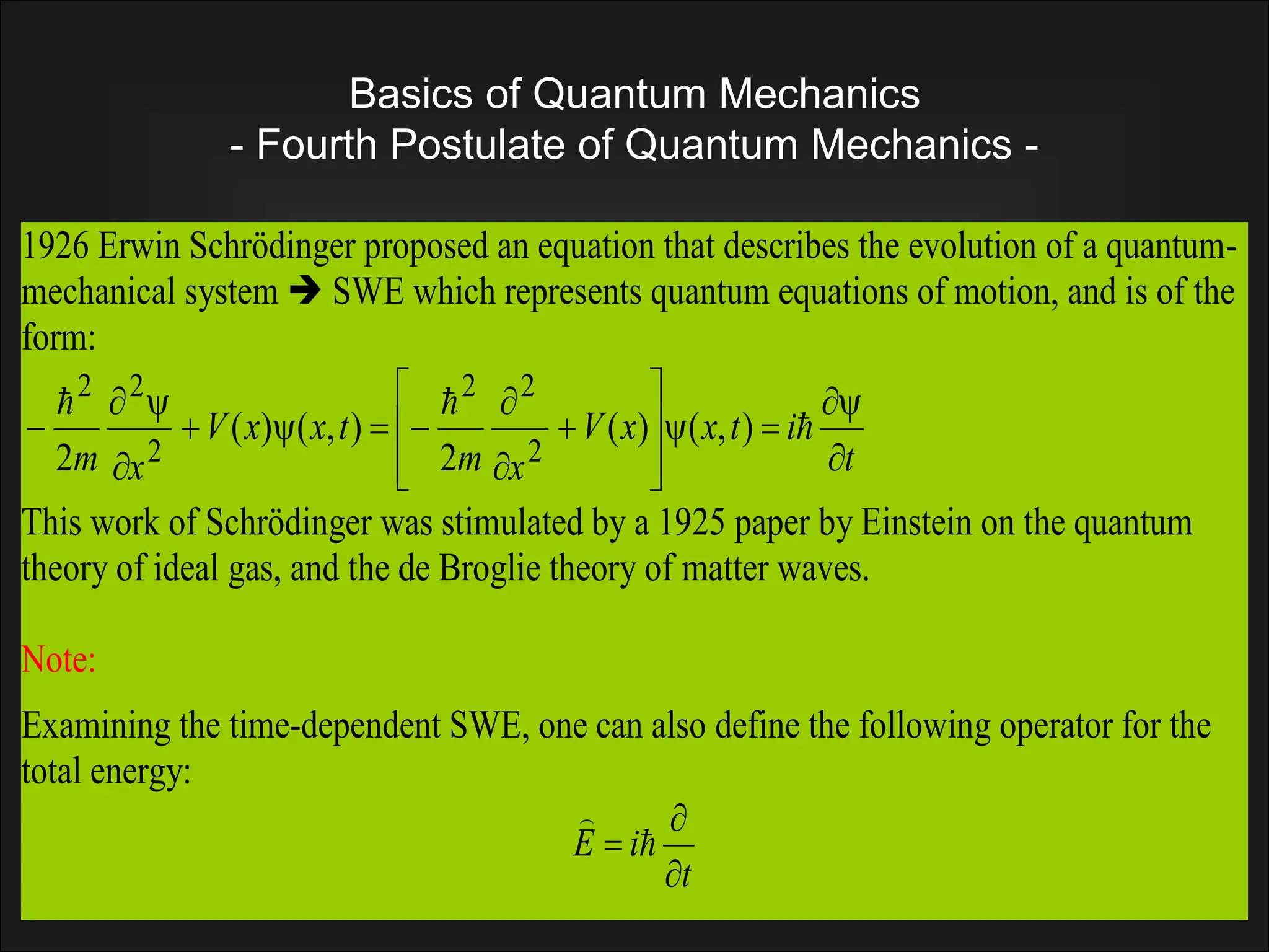 Basics of Quantum Mechanics
- Fourth Postulate of Quantum Mechanics -
1926 Erwin Schrödinger proposed an equation that describes the evolution of a quantum-
mechanical system  SWE which represents quantum equations of motion, and is of the
form:
t
i
t
x
x
V
x
m
t
x
x
V
x
m 






















 


)
,
(
)
(
2
)
,
(
)
(
2 2
2
2
2
2
2
This work of Schrödinger was stimulated by a 1925 paper by Einstein on the quantum
theory of ideal gas, and the de Broglie theory of matter waves.
Note:
Examining the time-dependent SWE, one can also define the following operator for the
total energy:
t
i
E


 

 
