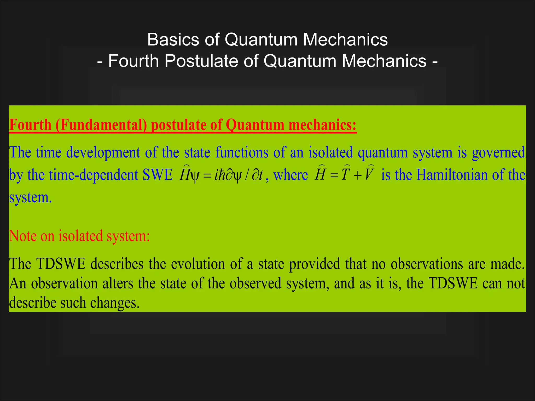 Basics of Quantum Mechanics
- Fourth Postulate of Quantum Mechanics -
Examining the time-dependent SWE, one can also define the following operator for the
total energy:
t
i
E


 

Fourth (Fundamental) postulate of Quantum mechanics:
The time development of the state functions of an isolated quantum system is governed
by the time-dependent SWE t
i
H 



 /


, where V
T
H




 is the Hamiltonian of the
system.
Note on isolated system:
The TDSWE describes the evolution of a state provided that no observations are made.
An observation alters the state of the observed system, and as it is, the TDSWE can not
describe such changes.
 