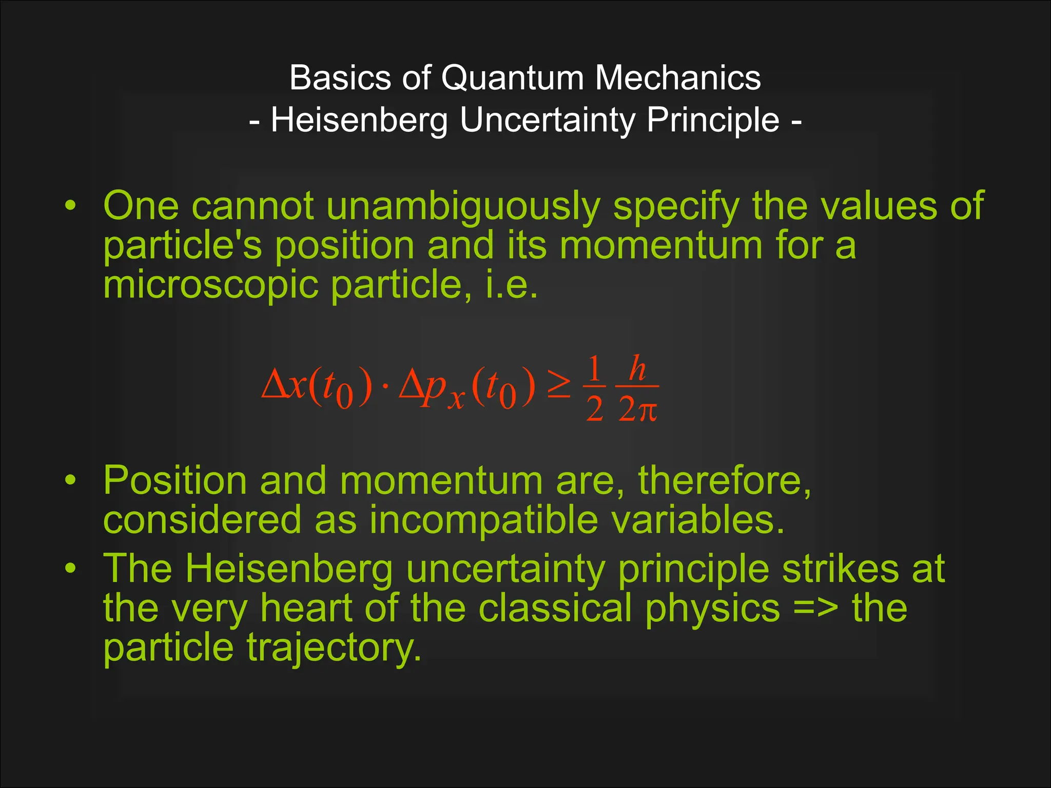 Basics of Quantum Mechanics
- Heisenberg Uncertainty Principle -
• One cannot unambiguously specify the values of
particle's position and its momentum for a
microscopic particle, i.e.
• Position and momentum are, therefore,
considered as incompatible variables.
• The Heisenberg uncertainty principle strikes at
the very heart of the classical physics => the
particle trajectory.





2
2
1
0
0 )
(
)
( h
x t
p
t
x
 