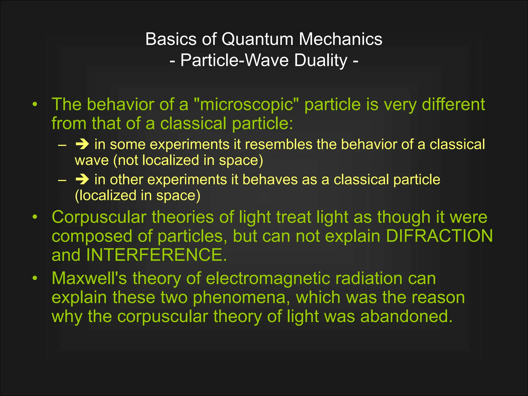 Basics of Quantum Mechanics
- Particle-Wave Duality -
• The behavior of a "microscopic" particle is very different
from that of a classical particle:
–  in some experiments it resembles the behavior of a classical
wave (not localized in space)
–  in other experiments it behaves as a classical particle
(localized in space)
• Corpuscular theories of light treat light as though it were
composed of particles, but can not explain DIFRACTION
and INTERFERENCE.
• Maxwell's theory of electromagnetic radiation can
explain these two phenomena, which was the reason
why the corpuscular theory of light was abandoned.
 