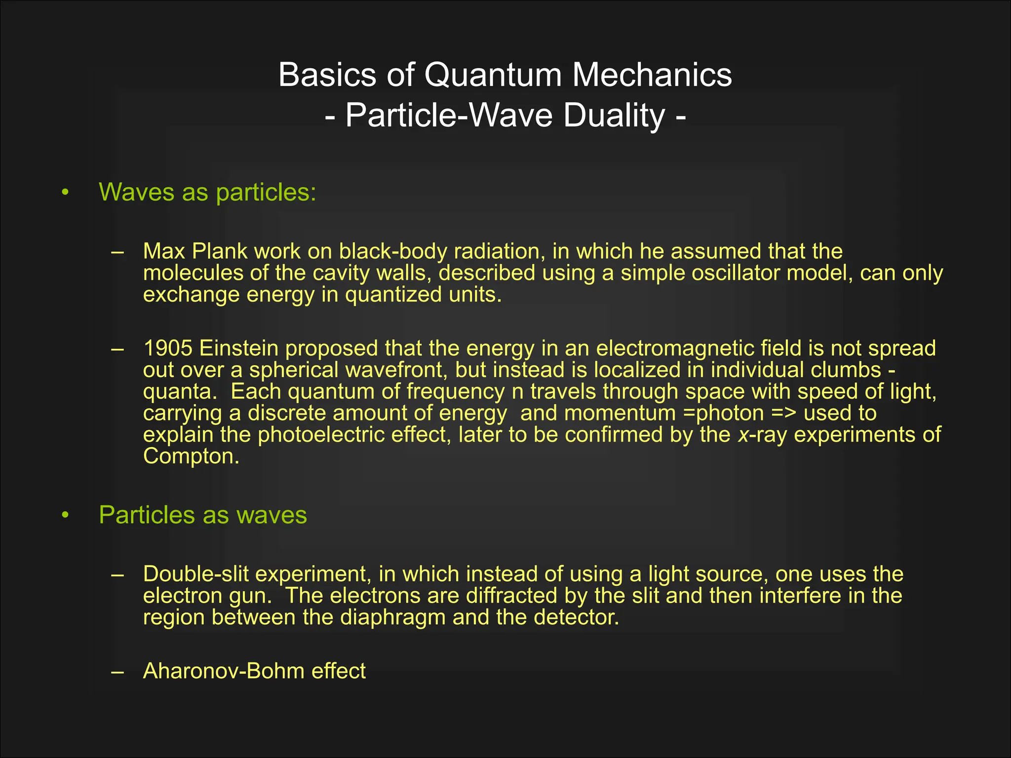 Basics of Quantum Mechanics
- Particle-Wave Duality -
• Waves as particles:
– Max Plank work on black-body radiation, in which he assumed that the
molecules of the cavity walls, described using a simple oscillator model, can only
exchange energy in quantized units.
– 1905 Einstein proposed that the energy in an electromagnetic field is not spread
out over a spherical wavefront, but instead is localized in individual clumbs -
quanta. Each quantum of frequency n travels through space with speed of light,
carrying a discrete amount of energy and momentum =photon => used to
explain the photoelectric effect, later to be confirmed by the x-ray experiments of
Compton.
• Particles as waves
– Double-slit experiment, in which instead of using a light source, one uses the
electron gun. The electrons are diffracted by the slit and then interfere in the
region between the diaphragm and the detector.
– Aharonov-Bohm effect
 