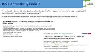 The applicability domain (AD) of a QSAR model is defined as the "the response and chemical structure space in which
the model makes predictions with a given reliability".1
AD evaluation enables the assessment whether the model will be useful and applicable to new chemicals.
[1] Current status of methods for defining the applicability domain of (quantitative) structure-activity relationships. The report and recommendations of ECVAM Workshop 52.
QSAR: Applicability Domain
 
