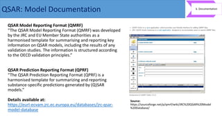 QSAR Model Reporting Format (QMRF)
“The QSAR Model Reporting Format (QMRF) was developed
by the JRC and EU Member State authorities as a
harmonised template for summarising and reporting key
information on QSAR models, including the results of any
validation studies. The information is structured according
to the OECD validation principles.”
QSAR Prediction Reporting Format (QPRF)
“The QSAR Prediction Reporting Format (QPRF) is a
harmonised template for summarizing and reporting
substance-specific predictions generated by (Q)SAR
models.”
Details available at:
https://eurl-ecvam.jrc.ec.europa.eu/databases/jrc-qsar-
model-database
Source:
https://sourceforge.net/p/qmrf/wiki/JRC%20QSAR%20Model
%20Database/
QSAR: Model Documentation
 