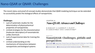 The recent status and proof-of-concept studies demonstrate that QSAR modeling technique can be extended
to successfully predict the biological effects of nanoparticles.
Challenges
• Lack of systematic studies for the
determination of physicochemical
properties of nanoparticles
• Limited strategies for the characterization
(molecular descriptors) of nanomaterials
unlike chemicals
• Lack of experimental data for training the
models
• Limited understanding on the
mechanisms of interactions between
nanoparticles and biological systems
Nano-QSAR or QNAR: Challenges
 