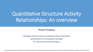 Quantitative Structure Activity
Relationships: An overview
Prachi Pradeep
Oak Ridge Institute for Science and Education Research Participant
National Center for Computational Toxicology
U.S. Environmental Protection Agency
Disclaimer: The views expressed in this presentation are those of the authors and do not necessarily reflect the views or policies of the U.S. EPA
 