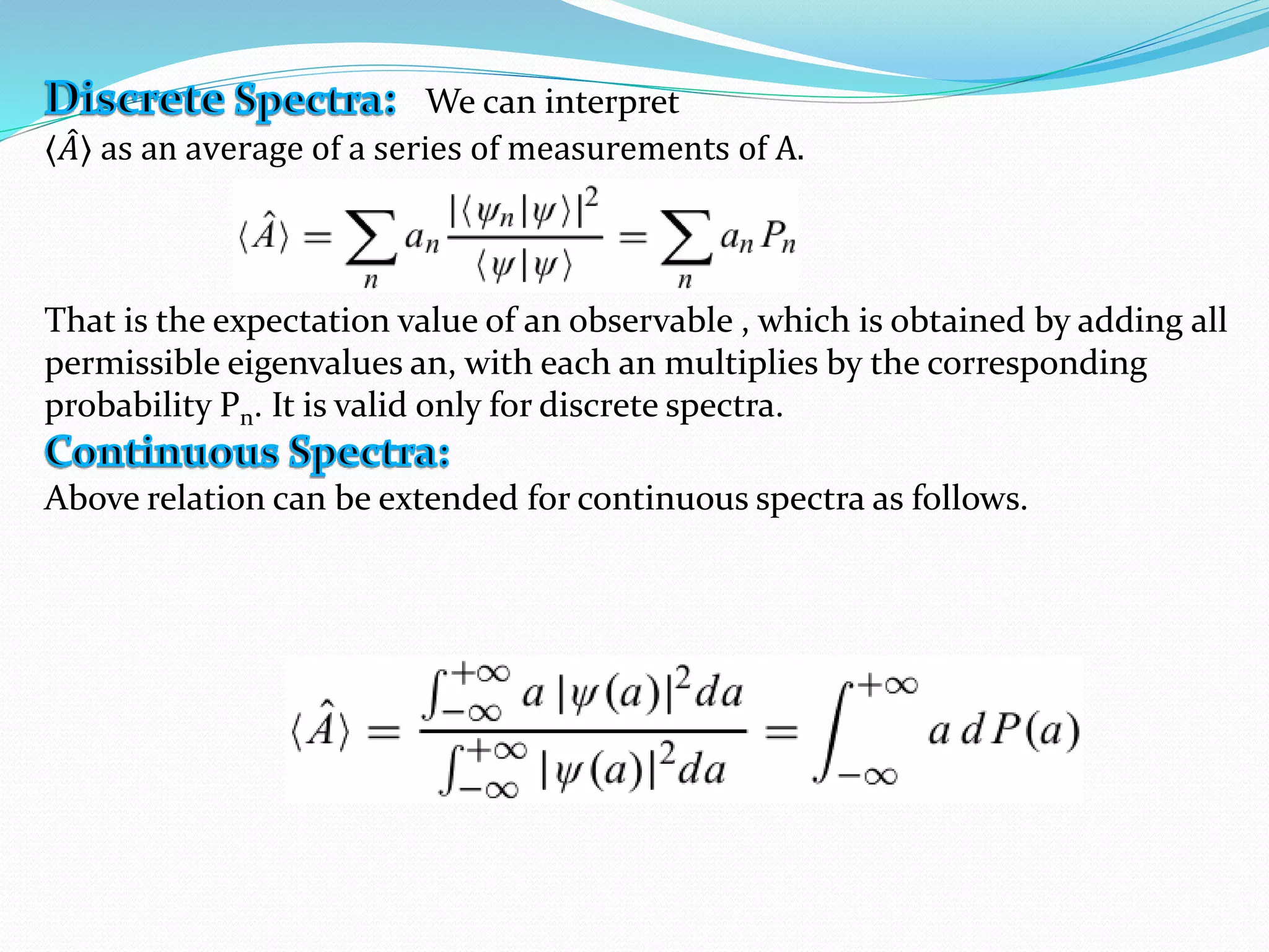 We can interpret
⟨ 𝐴⟩ as an average of a series of measurements of A.
That is the expectation value of an observable , which is obtained by adding all
permissible eigenvalues an, with each an multiplies by the corresponding
probability Pn. It is valid only for discrete spectra.
Above relation can be extended for continuous spectra as follows.
 