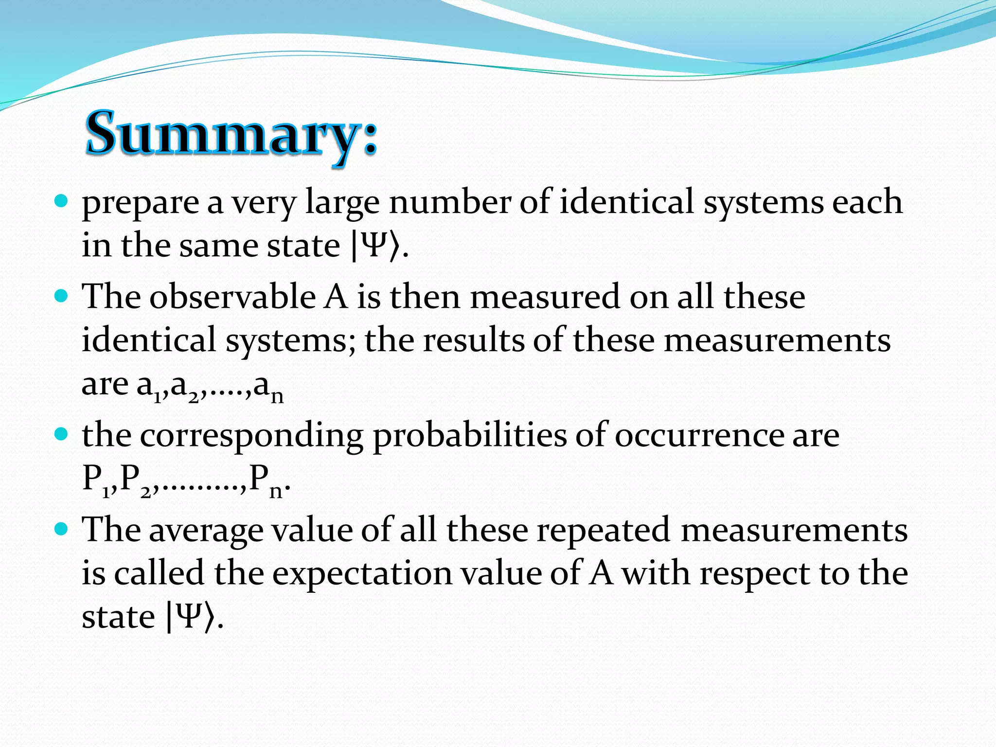  prepare a very large number of identical systems each
in the same state Ψ .
 The observable A is then measured on all these
identical systems; the results of these measurements
are a1,a2,….,an
 the corresponding probabilities of occurrence are
P1,P2,………,Pn.
 The average value of all these repeated measurements
is called the expectation value of A with respect to the
state Ψ .
 