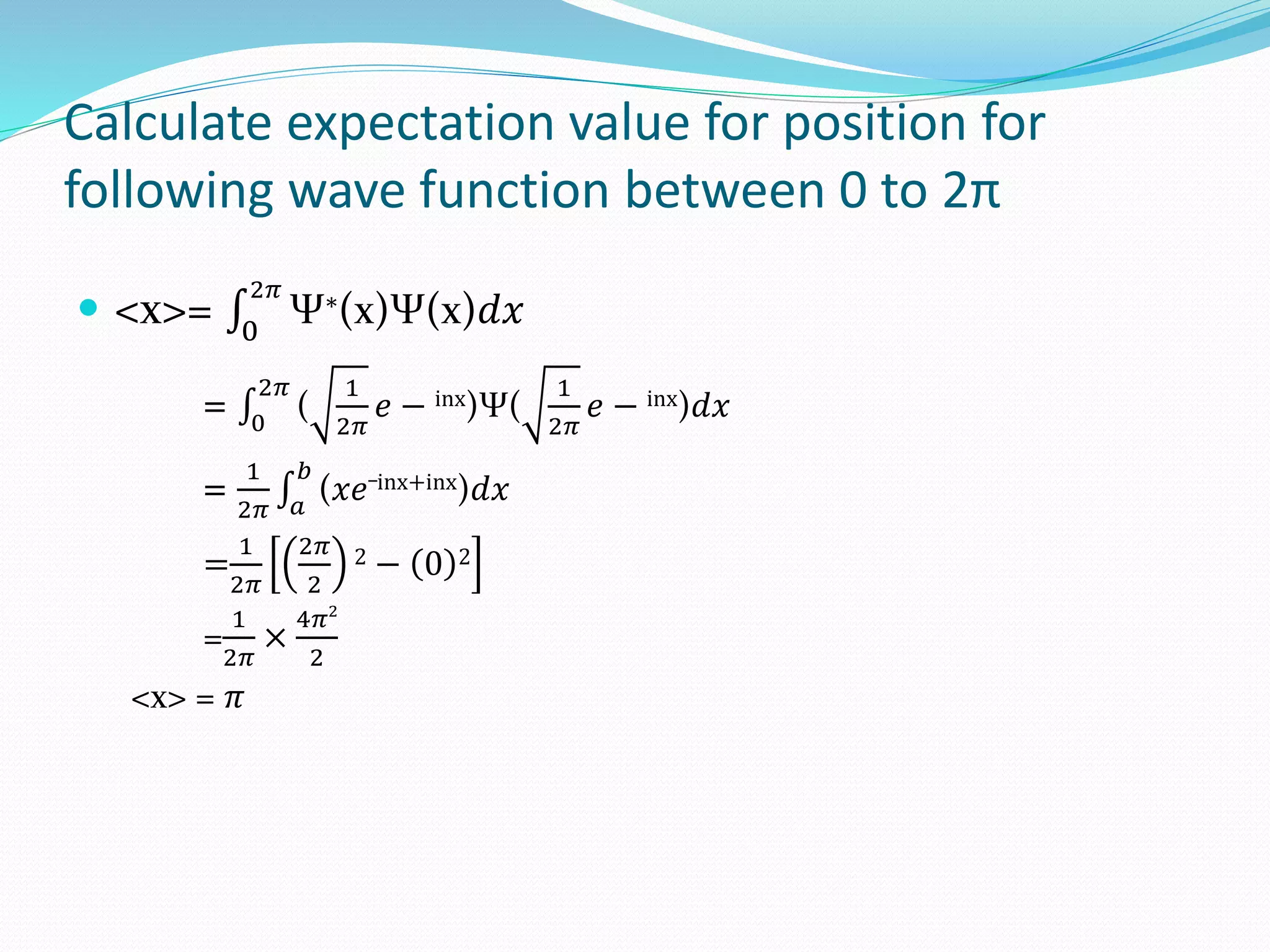 Calculate expectation value for position for
following wave function between 0 to 2π
 <x>= 0
2𝜋
Ψ∗(x)Ψ(x)𝑑𝑥
= 0
2𝜋
(
1
2𝜋
𝑒 − inx)Ψ(
1
2𝜋
𝑒 − inx)𝑑𝑥
= 1
2𝜋 𝑎
𝑏
(𝑥𝑒
_inx+inx)𝑑𝑥
=
1
2𝜋
2𝜋
2
2 − 0 2
=
1
2𝜋
×
4𝜋2
2
<x> = 𝜋
 