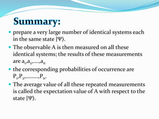  prepare a very large number of identical systems each
in the same state Ψ .
 The observable A is then measured on all these
identical systems; the results of these measurements
are a1,a2,….,an
 the corresponding probabilities of occurrence are
P1,P2,………,Pn.
 The average value of all these repeated measurements
is called the expectation value of A with respect to the
state Ψ .
 