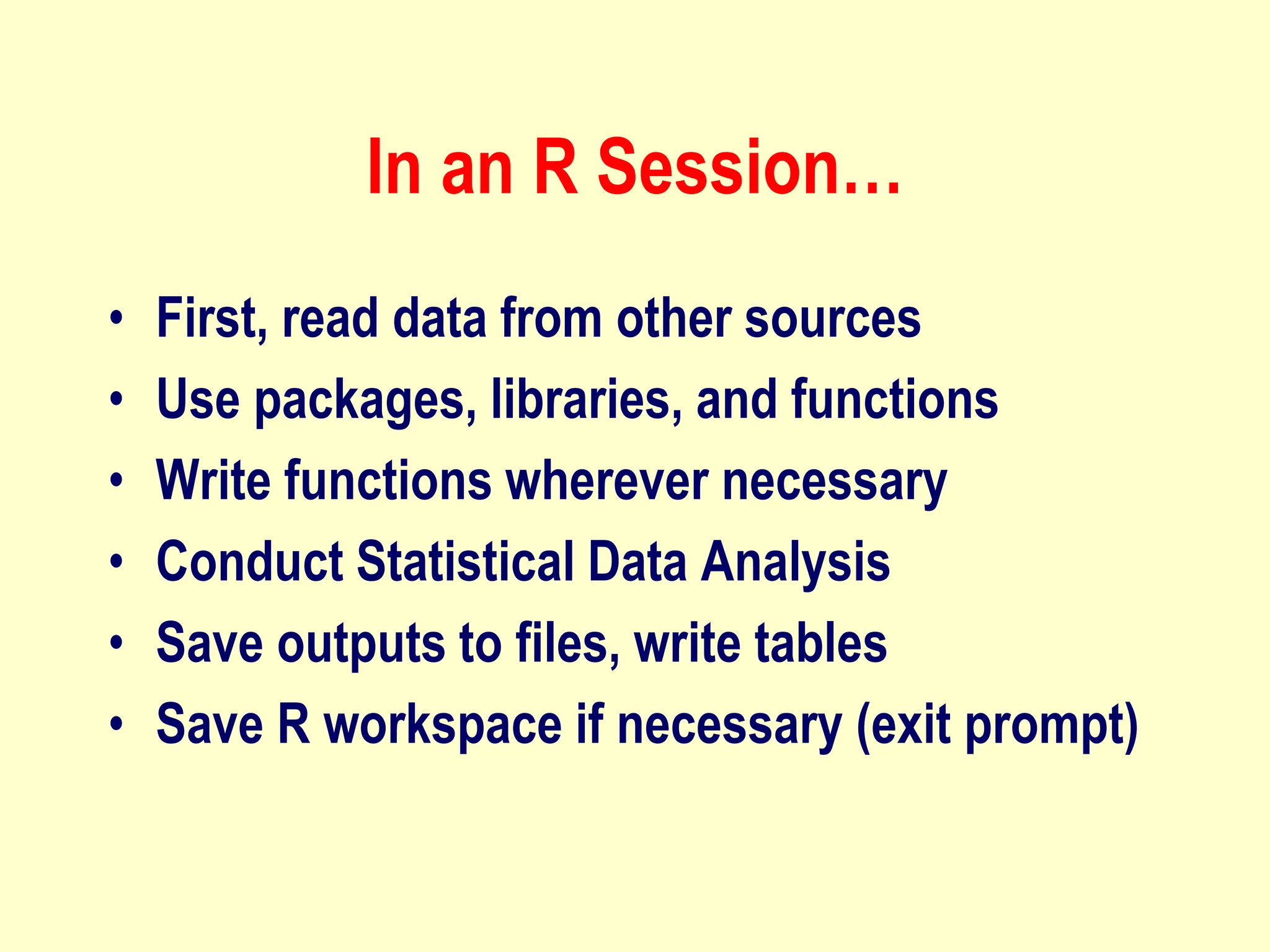 In an R Session…
• First, read data from other sources
• Use packages, libraries, and functions
• Write functions wherever necessary
• Conduct Statistical Data Analysis
• Save outputs to files, write tables
• Save R workspace if necessary (exit prompt)
 