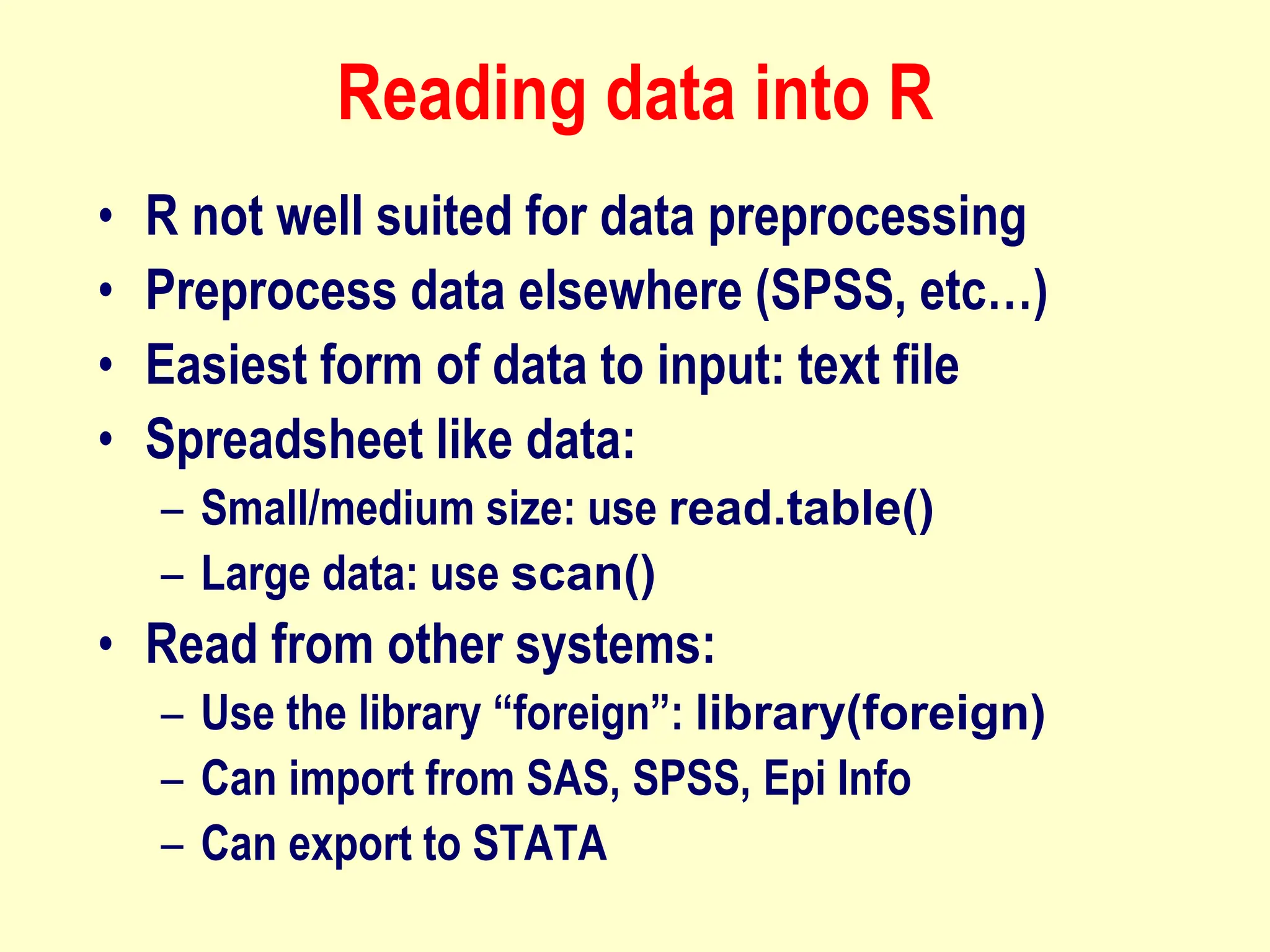 Reading data into R
• R not well suited for data preprocessing
• Preprocess data elsewhere (SPSS, etc…)
• Easiest form of data to input: text file
• Spreadsheet like data:
– Small/medium size: use read.table()
– Large data: use scan()
• Read from other systems:
– Use the library “foreign”: library(foreign)
– Can import from SAS, SPSS, Epi Info
– Can export to STATA
 