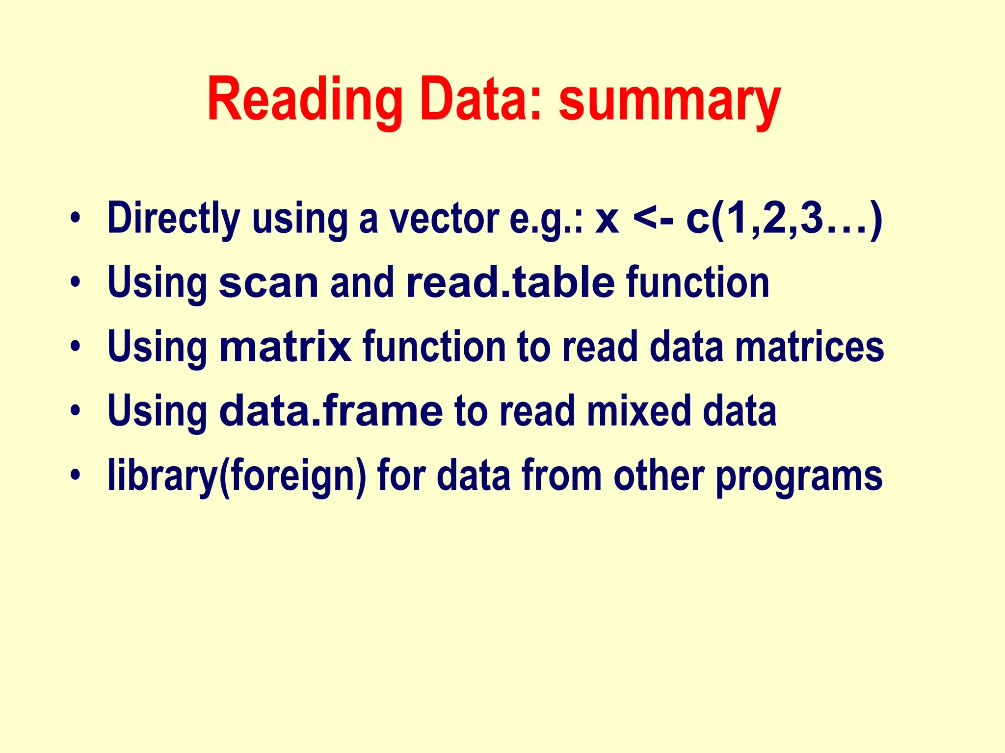 Reading Data: summary
• Directly using a vector e.g.: x <- c(1,2,3…)
• Using scan and read.table function
• Using matrix function to read data matrices
• Using data.frame to read mixed data
• library(foreign) for data from other programs
 