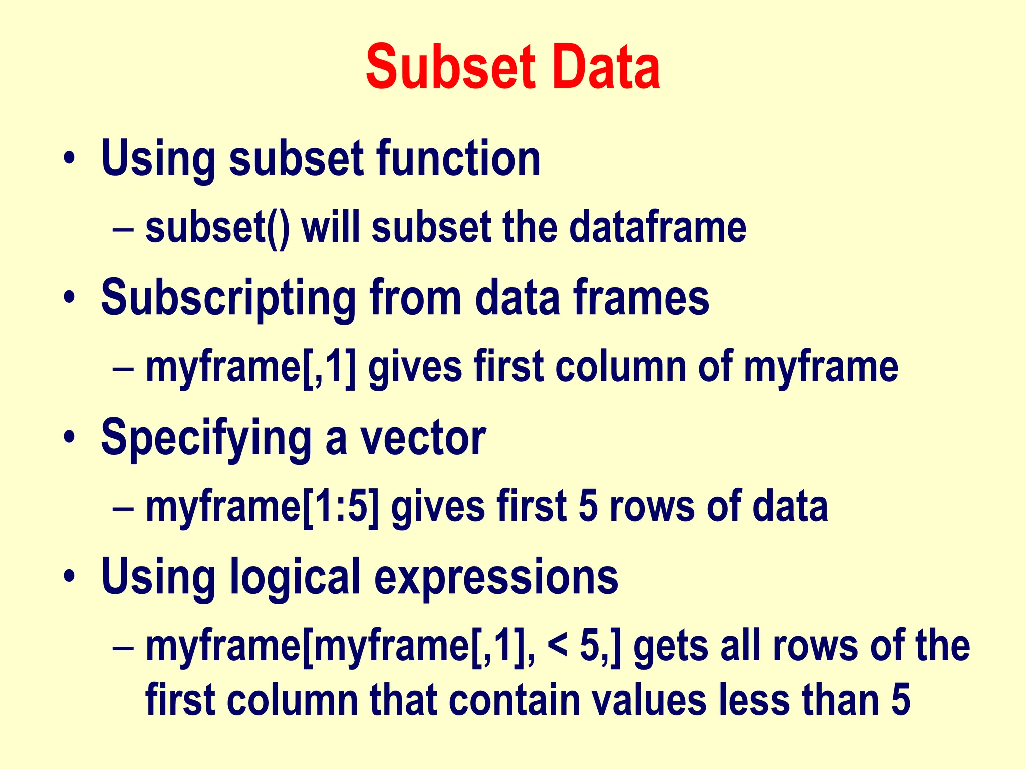 Subset Data
• Using subset function
– subset() will subset the dataframe
• Subscripting from data frames
– myframe[,1] gives first column of myframe
• Specifying a vector
– myframe[1:5] gives first 5 rows of data
• Using logical expressions
– myframe[myframe[,1], < 5,] gets all rows of the
first column that contain values less than 5
 
