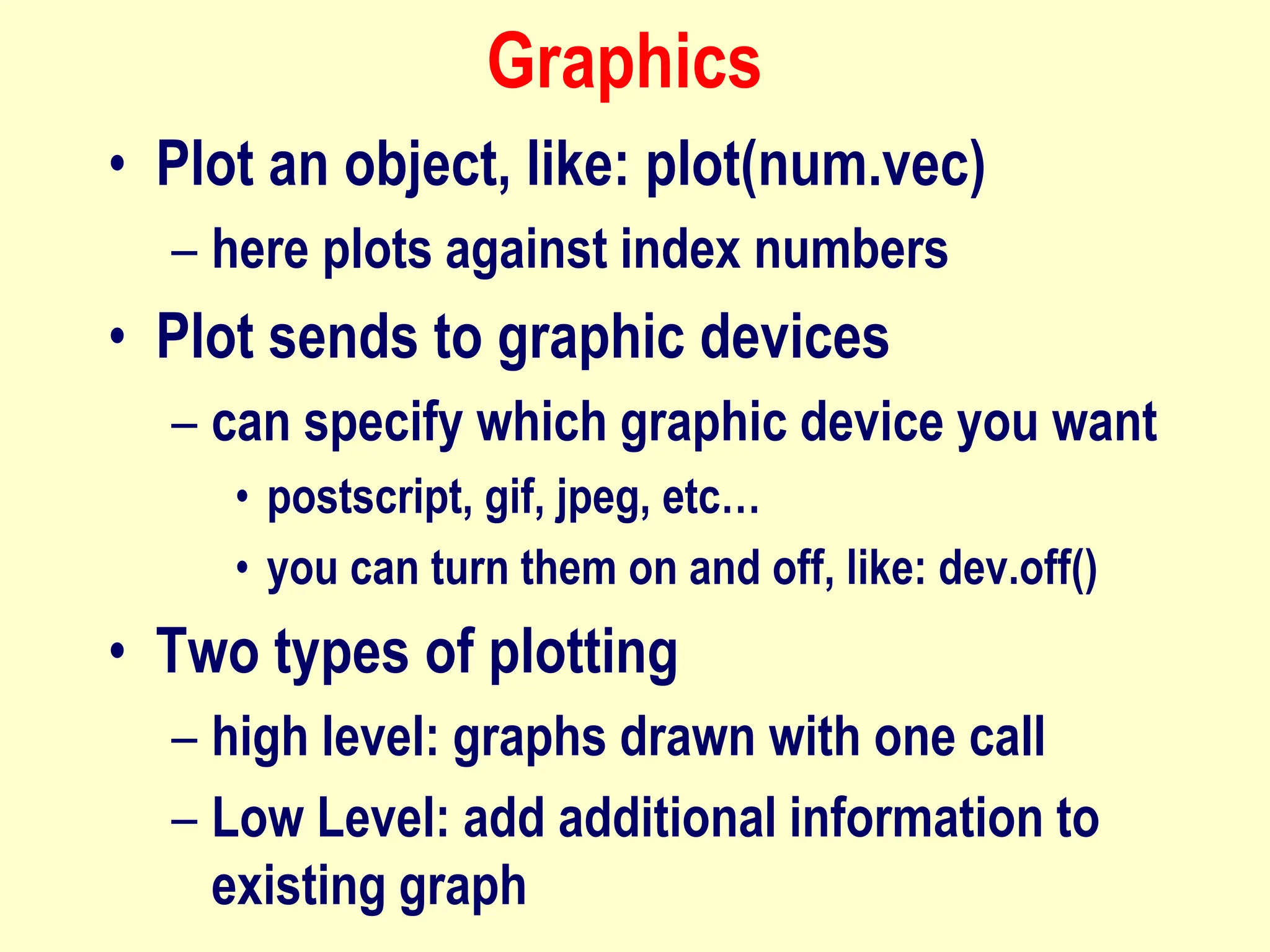 Graphics
• Plot an object, like: plot(num.vec)
– here plots against index numbers
• Plot sends to graphic devices
– can specify which graphic device you want
• postscript, gif, jpeg, etc…
• you can turn them on and off, like: dev.off()
• Two types of plotting
– high level: graphs drawn with one call
– Low Level: add additional information to
existing graph
 