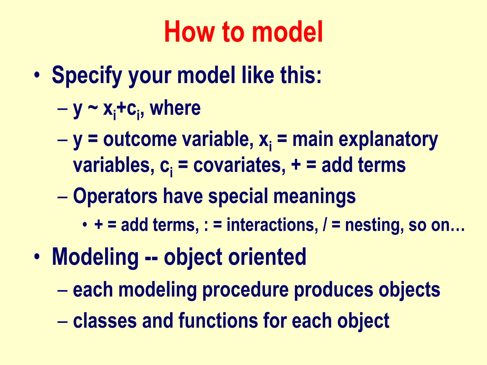 How to model
• Specify your model like this:
– y ~ xi+ci, where
– y = outcome variable, xi = main explanatory
variables, ci = covariates, + = add terms
– Operators have special meanings
• + = add terms, : = interactions, / = nesting, so on…
• Modeling -- object oriented
– each modeling procedure produces objects
– classes and functions for each object
 
