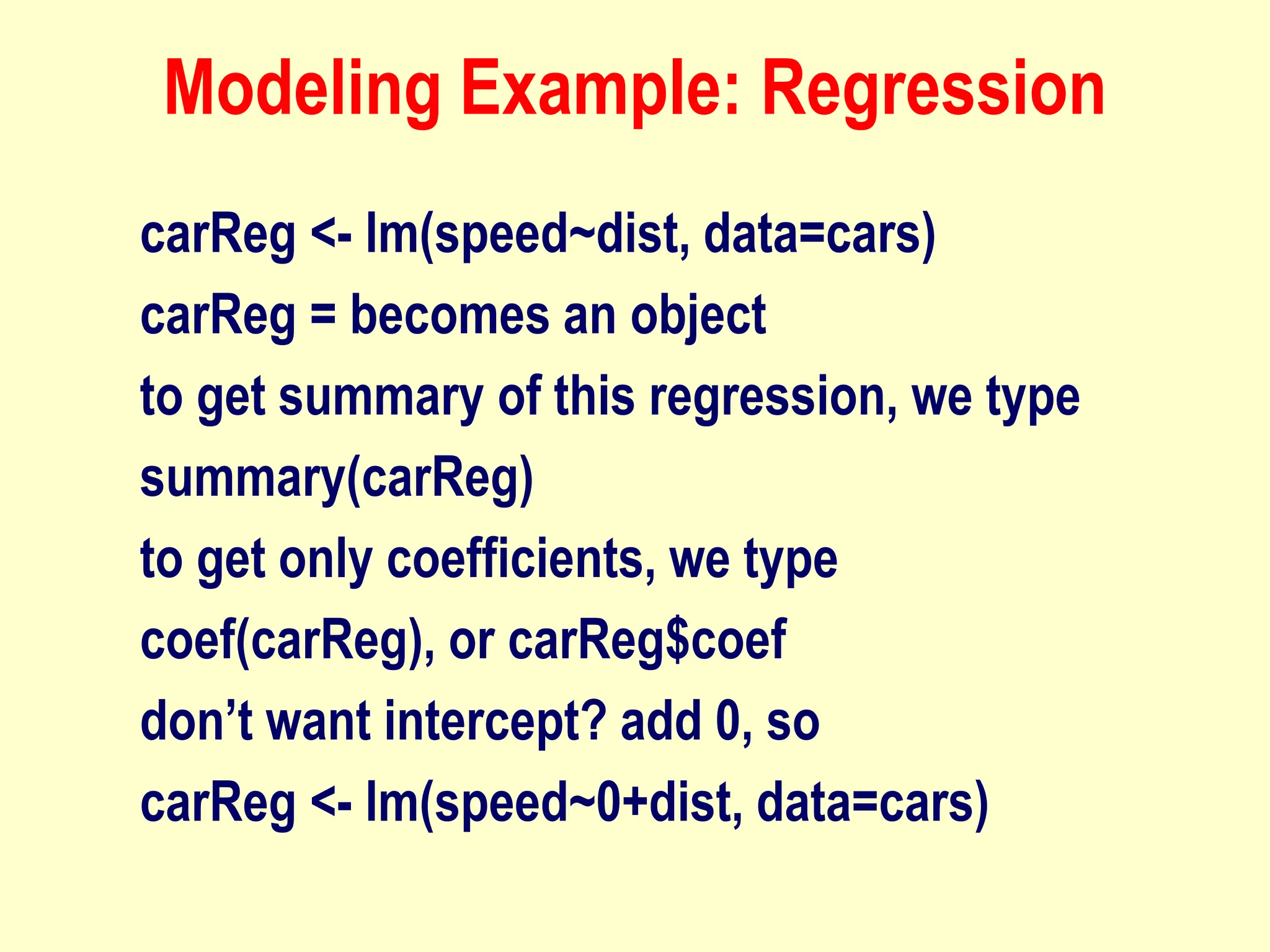 Modeling Example: Regression
carReg <- lm(speed~dist, data=cars)
carReg = becomes an object
to get summary of this regression, we type
summary(carReg)
to get only coefficients, we type
coef(carReg), or carReg$coef
don’t want intercept? add 0, so
carReg <- lm(speed~0+dist, data=cars)
 